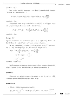 A fun¸c˜ao exponencial. Continua¸c˜ao.
M ´ODULO 1 - AULA 10
para todo x ∈ I.
Seja w(x) = g(x)v(x) para todo x ∈ I. Pela Proposi¸c˜ao 10.3, vista no
C´alculo I , w ´e deriv´avel em I e
w (x) = g (x)v(x) + g(x)v (x) = g (x) log(f(x)) + g(x)
f (x)
f(x)
para todo x ∈ I.
Finalmente, como h(x) = eg(x) log(f(x))
= eg(x)v(x)
= ew(x)
para todo
x ∈ I, segue da regra da cadeia que h ´e deriv´avel em I e
h (x) = ew(x)
w (x) = h(x) g (x) log(f(x)) + g(x)
f (x)
f(x)
para todo x ∈ I.
Exemplo 10.3
Sejam r um n´umero real arbitr´ario e h(x) = xr
(x ∈ (0, +∞)). Ent˜ao h ´e
deriv´avel em (0, +∞) e h (x) = rxr−1
para todo x ∈ (0, +∞).
De fato, tomemos f(x) = x e g(x) = r; ent˜ao h(x) = f(x)g(x)
para todo
x ∈ (0, +∞). Pela Proposi¸c˜ao 10.5, h ´e deriv´avel em (0, +∞) e
h (x) = h(x) g (x) log(f(x)) + g(x)
f (x)
f(x)
=
= xr
0 × log x + r ×
1
x
=
= r
xr
x
= rxr−1
para todo x ∈ (0, +∞).
Lembremos que, no caso particular em que r ´e um n´umero racional n˜ao
nulo, o Exemplo 10.3 j´a era conhecido (ver a aula 12 de C´alculo I).
Resumo
Nesta aula vocˆe aprendeu o que se entende por ax
(a ∈ (0, +∞) , x ∈ R)
e estudou propriedades b´asicas acerca desta no¸c˜ao.
Exerc´ıcios
1. Esboce o gr´aﬁco das seguintes fun¸c˜oes:
(a) f(x) =
1
5
x+2
; (b) f(x) = (
√
3)|x|+1
; (c) f(x) =
e
3
|x−1|
.
91 CEDERJ
 