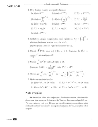 A fun¸c˜ao exponencial. Continua¸c˜ao.
2. Dˆe o dom´ınio e derive as seguintes fun¸c˜oes:
(a) f(x) = 2sen x
; (b) f(x) = 2sen2x
; (c) f(x) = 2sen (x2)
;
(d) f(x) =
1
2
x3−2x
; (e) f(x) =
1
√
2
x
x2−4
; (f) f(x) =
cos x
5x
;
(g) f(x) = log(3x
) ; (h) f(x) = 3log x
; (i) f(x) = πlog(x2)
;
(j) f(x) = log2(3x
) ; (l) f(x) = log3(2x
) ; (m) f(x) = 2log3x
;
(n) f(x) = 3log2x
.
3. (a) Esboce a regi˜ao compreendida entre o gr´aﬁco de f(x) =
1
7
|x|
, o
eixo das abscissas e as retas x = −1 e x = 1.
(b) Determine a ´area da regi˜ao mencionada em (a).
4. Calcule
b
a
72x
dx, onde a, b ∈ R e a < b. Sugest˜ao: Se G(x) =
1
2 log 7
72x
, ent˜ao G (x) = 72x
.
5. Calcule
b
a
x 7x2
dx, onde a, b ∈ R e a < b.
Sugest˜ao: Se G(x) =
1
2 log 7
7x2
, ent˜ao G (x) = x 7x2
.
6. Mostre que
b
a
(sen x)
1
6
cos x
dx =
1
log 1
6
1
6
cos a
−
1
6
cos b
.
7. Derive as seguintes fun¸c˜oes:
(a) f(x) = xx
, x ∈ (0, +∞) ; (b) f(x) = xx3−7x2+6x
, x ∈ (0, +∞) ;
(c) f(x) = (x2
+ 1)cos x
, x ∈ R ; (d) f(x) = (sen2
x + 1)x2+1
, x ∈ R.
Auto-avalia¸c˜ao
Os exerc´ıcios desta aula dependem, fundamentalmente, do conte´udo
da mesma, das regras de deriva¸c˜ao e do Teorema Fundamental do C´alculo.
Por esta raz˜ao, se vocˆe teve d´uvidas nos exerc´ıcios propostos, releia as aulas
pertinentes e tente novamente. Caso persista alguma d´uvida, consulte o tutor
no p´olo.
CEDERJ 92
 