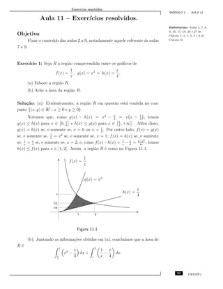 Exerc´ıcios resolvidos.
M ´ODULO 1 - AULA 11
Aula 11 – Exerc´ıcios resolvidos.
Referˆencias: Aulas 5, 7, 8,
9, 16, 17, 18, 26 e 27 de
C´alculo I, 3, 4, 5, 7 e 9 de
C´alculo II.
Objetivo
Fixar o conte´udo das aulas 2 a 9, notadamente aquele referente `as aulas
7 e 9.
Exerc´ıcio 1: Seja R a regi˜ao compreendida entre os gr´aﬁcos de
f(x) =
1
x
, g(x) = x2
e h(x) =
x
4
.
(a) Esboce a regi˜ao R.
(b) Ache a ´area da regi˜ao R.
Solu¸c˜ao: (a): Evidentemente, a regi˜ao R em quest˜ao est´a contida no con-
junto {(x, y) ∈ R2
; x ≥ 0 e y ≥ 0}.
Notemos que, como g(x) − h(x) = x2
− x
4
= x x − 1
4
, temos
g(x) ≤ h(x) para x ∈ 0, 1
4
e h(x) ≤ g(x) para x ∈ 1
4
, +∞ . Al´em disso,
g(x) = h(x) se, e somente se, x = 0 ou x = 1
4
. Por outro lado, f(x) = g(x)
se, e somente se, 1
x
= x2
se, e somente se, x = 1; f(x) = h(x) se, e somente
se, 1
x
= x
4
se, e somente se, x = 2; e, como f(x)−h(x) = 1
x
− x
4
= 4−x2
4x
, temos
h(x) ≤ f(x) para x ∈ [1, 2]. Assim, a regi˜ao R ´e como na Figura 11.1.
f(x) =
1
x
g(x) = x2
h(x) =
x
4
1/2
1/4
1
1 2
Figura 11.1
(b): Juntando as informa¸c˜oes obtidas em (a), conclu´ımos que a ´area de
R ´e
1
1
4
x2
−
x
4
dx +
2
1
1
x
−
x
4
dx.
93 CEDERJ
 