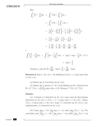 Exerc´ıcios resolvidos.
Mas
1
1
4
x2
−
x
4
dx =
1
1
4
x2
dx −
1
1
4
x
4
dx =
=
1
1
4
x2
dx −
1
4
1
1
4
x dx =
=
1
3
13
−
1
4
3
−
1
4
.
1
2
12
−
1
4
2
=
=
1
3
1 −
1
64
−
1
8
1 −
1
16
=
=
1
3
.
63
64
−
1
8
.
15
16
=
21
64
−
15
128
=
27
128
e
2
1
1
x
−
x
4
dx =
2
1
1
x
dx −
1
4
2
1
xdx = log 2 − log 1 −
1
8
(22
− 12
) =
= log 2 −
3
8
.
Portanto, a ´area de R ´e
27
128
− log 2 +
3
8
=
75
128
− log 2.
Exerc´ıcio 2: Seja f : (0, +∞) → R, deﬁnida por f(x) = x+log x para todo
x ∈ (0, +∞).
(a) Mostre que f ´e invers´ıvel em (0, +∞).
(b) Mostre que a inversa f−1
de f est´a deﬁnida em R, ´e deriv´avel em
R e (f−1
) (x) = f−1(x)
1+f−1(x)
para todo x ∈ R. Forne¸ca f−1
(1) e (f−1
) (1).
Solu¸c˜ao:
(a): A fun¸c˜ao f ´e deriv´avel em (0, +∞), como soma de duas fun¸c˜oes
deriv´aveis em (0, +∞), e f (x) = 1 + 1
x
para todo x ∈ (0, +∞). Assim,
f (x) > 0 para todo x ∈ (0, +∞). Logo, f ´e crescente em (0, +∞) e, con-
seq¨uentemente, f ´e invers´ıvel em (0, +∞).
(b): Como lim
x→0+
x = 0 e lim
x→0+
log x = −∞, ent˜ao lim
x→0+
f(x) = −∞. Por
outro lado, como lim
x→+∞
x = +∞ e lim
x→+∞
log x = +∞, ent˜ao lim
x→+∞
f(x) = +∞.
CEDERJ 94
 