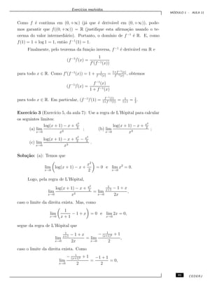 Exerc´ıcios resolvidos.
M ´ODULO 1 - AULA 11
Como f ´e cont´ınua em (0, +∞) (j´a que ´e deriv´avel em (0, +∞)), pode-
mos garantir que f((0, +∞)) = R (justiﬁque esta aﬁrma¸c˜ao usando o te-
orema do valor intermedi´ario). Portanto, o dom´ınio de f−1
´e R. E, como
f(1) = 1 + log 1 = 1, ent˜ao f−1
(1) = 1.
Finalmente, pelo teorema da fun¸c˜ao inversa, f−1
´e deriv´avel em R e
(f−1
) (x) =
1
f (f−1(x))
para todo x ∈ R. Como f (f−1
(x)) = 1 + 1
f−1(x)
= 1+f−1(x)
f−1(x)
, obtemos
(f−1
) (x) =
f−1
(x)
1 + f−1(x)
para todo x ∈ R. Em particular, (f−1
) (1) = f−1(1)
1+f−1(1)
= 1
1+1
= 1
2
.
Exerc´ıcio 3 (Exerc´ıcio 5, da aula 7): Use a regra de L’Hˆopital para calcular
os seguintes limites:
(a) lim
x→0
log(x + 1) − x + x2
2
x2
; (b) lim
x→0
log(x + 1) − x + x2
2
x3
;
(c) lim
x→0
log(x + 1) − x + x2
2
− x3
3
x3
.
Solu¸c˜ao: (a): Temos que
lim
x→0
log(x + 1) − x +
x2
2
= 0 e lim
x→0
x2
= 0.
Logo, pela regra de L’Hˆopital,
lim
x→0
log(x + 1) − x + x2
2
x2
= lim
x→0
1
x+1
− 1 + x
2x
,
caso o limite da direita exista. Mas, como
lim
x→0
1
x + 1
− 1 + x = 0 e lim
x→0
2x = 0,
segue da regra de L’Hˆopital que
lim
x→0
1
x+1
− 1 + x
2x
= lim
x→0
− 1
(x+1)2 + 1
2
,
caso o limite da direita exista. Como
lim
x→0
− 1
(x+1)2 + 1
2
=
−1 + 1
2
= 0,
95 CEDERJ
 