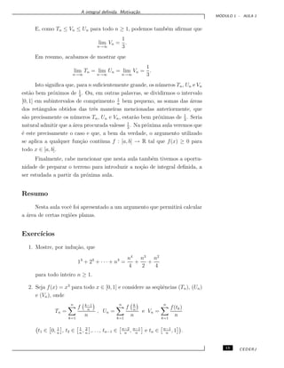 A integral deﬁnida. Motiva¸c˜ao.
M ´ODULO 1 - AULA 1
E, como Tn ≤ Vn ≤ Un para todo n ≥ 1, podemos tamb´em aﬁrmar que
lim
n→∞
Vn =
1
3
.
Em resumo, acabamos de mostrar que
lim
n→∞
Tn = lim
n→∞
Un = lim
n→∞
Vn =
1
3
.
Isto signiﬁca que, para n suﬁcientemente grande, os n´umeros Tn, Un e Vn
est˜ao bem pr´oximos de 1
3
. Ou, em outras palavras, se dividirmos o intervalo
[0, 1] em subintervalos de comprimento 1
n
bem pequeno, as somas das ´areas
dos retˆangulos obtidos das trˆes maneiras mencionadas anteriormente, que
s˜ao precisamente os n´umeros Tn, Un e Vn, estar˜ao bem pr´oximas de 1
3
. Seria
natural admitir que a ´area procurada valesse 1
3
. Na pr´oxima aula veremos que
´e este precisamente o caso e que, a bem da verdade, o argumento utilizado
se aplica a qualquer fun¸c˜ao cont´ınua f : [a, b] → R tal que f(x) ≥ 0 para
todo x ∈ [a, b].
Finalmente, cabe mencionar que nesta aula tamb´em tivemos a oportu-
nidade de preparar o terreno para introduzir a no¸c˜ao de integral deﬁnida, a
ser estudada a partir da pr´oxima aula.
Resumo
Nesta aula vocˆe foi apresentado a um argumento que permitir´a calcular
a ´area de certas regi˜oes planas.
Exerc´ıcios
1. Mostre, por indu¸c˜ao, que
13
+ 23
+ · · · + n3
=
n4
4
+
n3
2
+
n2
4
para todo inteiro n ≥ 1.
2. Seja f(x) = x3
para todo x ∈ [0, 1] e considere as seq¨uˆencias (Tn), (Un)
e (Vn), onde
Tn =
n
k=1
f k−1
n
n
, Un =
n
k=1
f k
n
n
e Vn =
n
k=1
f(tk)
n
t1 ∈ 0, 1
n
, t2 ∈ 1
n
, 2
n
,. . . , tn−1 ∈ n−2
n
, n−1
n
e tn ∈ n−1
n
, 1 .
15 CEDERJ
 