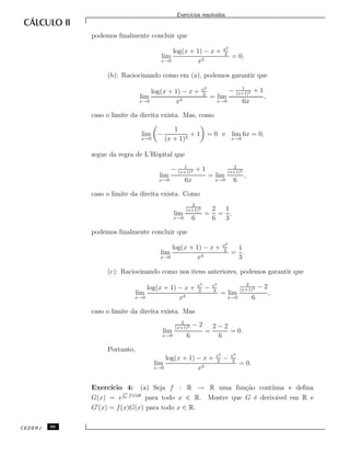 Exerc´ıcios resolvidos.
podemos ﬁnalmente concluir que
lim
x→0
log(x + 1) − x + x2
2
x2
= 0.
(b): Raciocinando como em (a), podemos garantir que
lim
x→0
log(x + 1) − x + x2
2
x3
= lim
x→0
− 1
(x+1)2 + 1
6x
,
caso o limite da direita exista. Mas, como
lim
x→0
−
1
(x + 1)2
+ 1 = 0 e lim
x→0
6x = 0,
segue da regra de L’Hˆopital que
lim
x→0
− 1
(x+1)2 + 1
6x
= lim
x→0
2
(x+1)3
6
,
caso o limite da direita exista. Como
lim
x→0
2
(x+1)3
6
=
2
6
=
1
3
,
podemos ﬁnalmente concluir que
lim
x→0
log(x + 1) − x + x2
2
x3
=
1
3
.
(c): Raciocinando como nos itens anteriores, podemos garantir que
lim
x→0
log(x + 1) − x + x2
2
− x3
3
x3
= lim
x→0
2
(x+1)3 − 2
6
,
caso o limite da direita exista. Mas
lim
x→0
2
(x+1)3 − 2
6
=
2 − 2
6
= 0.
Portanto,
lim
x→0
log(x + 1) − x + x2
2
− x3
3
x3
= 0.
Exerc´ıcio 4: (a) Seja f : R → R uma fun¸c˜ao cont´ınua e deﬁna
G(x) = e
R x
0 f(t)dt
para todo x ∈ R. Mostre que G ´e deriv´avel em R e
G (x) = f(x)G(x) para todo x ∈ R.
CEDERJ 96
 