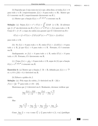 Exerc´ıcios resolvidos.
M ´ODULO 1 - AULA 11
(b) Suponha que f seja como em (a) e que, al´em disso, se tenha f(x) > 0
para todo x ∈ R ( respectivamente f(x) < 0 para todo x ∈ R). Mostre que
G ´e crescente em R ( respectivamente decrescente em R ).
(c) Mostre que a fun¸c˜ao G(x) = e
R x
0
1
t4+1
dt
´e crescente em R.
Solu¸c˜ao: (a): Sejam f(x) = ex
e F(x) =
x
0
f(t)dt (x ∈ R). J´a sabemos
que f e F s˜ao deriv´aveis em R e f (x) = ex
e F (x) = f(x) para todo x ∈ R.
Como G = f ◦ F, a regra da cadeia nos garante que G ´e deriv´avel em R e
G (x) = (f ◦ F) (x) = f (F(x))F (x) = eF (x)
f(x) = f(x)G(x)
para todo x ∈ R.
(b): Se f(x) > 0 para todo x ∈ R, ent˜ao G (x) = f(x)G(x) > 0 para
todo x ∈ R, j´a que G(x) > 0 para todo x ∈ R. Portanto, G ´e crescente
em R.
Analogamente, se f(x) < 0 para todo x ∈ R, ent˜ao G (x) < 0 para
todo x ∈ R. Portanto, G ´e decrescente em R.
(c): Como f(x) = 1
x4+1
> 0 para todo x ∈ R, segue de (b) que a fun¸c˜ao
G(x) = e
R x
0
1
t4+1
dt
´e crescente em R.
Exerc´ıcio 5: (a) Mostre que a fun¸c˜ao f : R → R, deﬁnida por f(x) = e− 1
x2
se x = 0 e f(0) = 0, ´e deriv´avel em R.
(b) Esboce o gr´aﬁco de f.
Solu¸c˜ao: (a): Pela regra da cadeia, f ´e deriv´avel em R − {0} e
f (x) = 2
x3 e− 1
x2
para todo x ∈ R − {0}.
Mostremos que f ´e deriv´avel em 0. Realmente, devemos veriﬁcar que
lim
x→0
f(x) − f(0)
x − 0
= lim
x→0
f(x)
x
= lim
x→0
e− 1
x2
x
existe.
Mas
lim
x→0+
e− 1
x2
x
= lim
x→0+
1
x
e
1
x2
= lim
x→0+
1
x
e(1
x )
2 = lim
t→+∞
t
et2 .
Como lim
t→+∞
et
t
= +∞ e como et2
t
≥ et
t
para todo t ∈ [1, +∞) (justiﬁque
97 CEDERJ
 