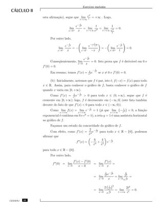 Exerc´ıcios resolvidos.
esta aﬁrma¸c˜ao), segue que lim
t→+∞
et2
t
= +∞ . Logo,
lim
x→0+
e− 1
x2
x
= lim
t→+∞
t
et2 = lim
t→+∞
1
et2
t
= 0.
Por outro lado,
lim
x→0−
e− 1
x2
x
= − lim
x→0−
e
− 1
(−x)2
−x
= − lim
t→0+
e− 1
t2
t
= 0.
Conseq¨uentemente, lim
x→0
e− 1
x2
x
= 0. Isto prova que f ´e deriv´avel em 0 e
f (0) = 0.
Em resumo, temos f (x) = 2
x3 e
− 1
x2
se x = 0 e f (0) = 0.
(b): Inicialmente, notemos que f ´e par, isto ´e, f(−x) = f(x) para todo
x ∈ R. Assim, para conhecer o gr´aﬁco de f, basta conhecer o gr´aﬁco de f
quando x varia em [0, +∞).
Como f (x) = 2
x3 e− 1
x2
> 0 para todo x ∈ (0, +∞), segue que f ´e
crescente em [0, +∞); logo, f ´e decrescente em (−∞, 0] (este fato tamb´em
decorre do fato de que f (x) < 0 para todo x ∈ (−∞, 0)).
Como lim
x→+∞
f(x) = lim
x→+∞
e− 1
x2 = 1 (j´a que lim
x→+∞
− 1
x2 = 0, a fun¸c˜ao
exponencial ´e cont´ınua em 0 e e0
= 1), a reta y = 1 ´e uma ass´ıntota horizontal
ao gr´aﬁco de f.
Fa¸camos um estudo da concavidade do gr´aﬁco de f.
Com efeito, como f (x) =
2
x3
e− 1
x2 para todo x ∈ R − {0}, podemos
aﬁrmar que
f (x) = −
6
x4
+
4
x5
e− 1
x2
para todo x ∈ R − {0}.
Por outro lado,
f (0) = lim
x→0
f (x) − f (0)
x − 0
= lim
x→0
f (x)
x
=
= lim
x→0
2
x3 e− 1
x2
x
= lim
x→0
2
x4
e
1
x2
=
= lim
x→0
2 1
x2
2
e
1
x2
= lim
t→+∞
2t2
et
= 0.
CEDERJ 98
 