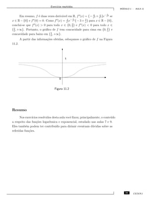 Exerc´ıcios resolvidos.
M ´ODULO 1 - AULA 11
Em resumo, f ´e duas vezes deriv´avel em R, f (x) = − 6
x4 + 4
x5 e− 1
x2
se
x ∈ R − {0} e f (0) = 0. Como f (x) = 2
x4 e− 1
x2 − 3 + 2
x
para x ∈ R − {0},
conclui-se que f (x) > 0 para todo x ∈ 0, 2
3
e f (x) < 0 para todo x ∈
2
3
, +∞ . Portanto, o gr´aﬁco de f tem concavidade para cima em 0, 2
3
e
concavidade para baixo em 2
3
, +∞ .
A partir das informa¸c˜oes obtidas, esbo¸camos o gr´aﬁco de f na Figura
11.2.
1
0
Figura 11.2
Resumo
Nos exerc´ıcios resolvidos desta aula vocˆe ﬁxou, principalmente, o conte´udo
a respeito das fun¸c˜oes logar´ıtmica e exponencial, estudado nas aulas 7 e 9.
Eles tamb´em podem ter contribu´ıdo para dirimir eventuais d´uvidas sobre as
referidas fun¸c˜oes.
99 CEDERJ
 