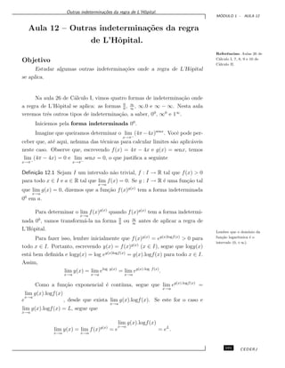 Outras indetermina¸c˜oes da regra de L’Hˆopital.
M ´ODULO 1 - AULA 12
Aula 12 – Outras indetermina¸c˜oes da regra
de L’Hˆopital.
Referˆencias: Aulas 26 de
C´alculo I, 7, 8, 9 e 10 de
C´alculo II.
Objetivo
Estudar algumas outras indetermina¸c˜oes onde a regra de L’Hˆopital
se aplica.
Na aula 26 de C´alculo I, vimos quatro formas de indetermina¸c˜ao onde
a regra de L’Hˆopital se aplica: as formas 0
0
, ∞
∞
, ∞.0 e ∞ − ∞. Nesta aula
veremos trˆes outros tipos de indetermina¸c˜ao, a saber, 00
, ∞0
e 1∞
.
Iniciemos pela forma indeterminada 00
.
Imagine que queiramos determinar o lim
x→π−
(4π−4x)senx
. Vocˆe pode per-
ceber que, at´e aqui, nehuma das t´ecnicas para calcular limites s˜ao aplic´aveis
neste caso. Observe que, escrevendo f(x) = 4π − 4x e g(x) = senx, temos
lim
x→π−
(4π − 4x) = 0 e lim
x→π−
senx = 0, o que justiﬁca a seguinte
Deﬁni¸c˜ao 12.1 Sejam I um intervalo n˜ao trivial, f : I → R tal que f(x) > 0
para todo x ∈ I e a ∈ R tal que lim
x→a
f(x) = 0. Se g : I → R ´e uma fun¸c˜ao tal
que lim
x→a
g(x) = 0, dizemos que a fun¸c˜ao f(x)g(x)
tem a forma indeterminada
00
em a.
Para determinar o lim
x→a
f(x)g(x)
quando f(x)g(x)
tem a forma indetermi-
nada 00
, vamos transform´a-la na forma 0
0
ou ∞
∞
antes de aplicar a regra de
L’Hˆopital. Lembre que o dom´ınio da
fun¸c˜ao logar´ıtmica ´e o
intervalo (0, +∞).
Para fazer isso, lembre inicialmente que f(x)g(x)
= eg(x)logf(x)
> 0 para
todo x ∈ I. Portanto, escrevendo y(x) = f(x)g(x)
(x ∈ I), segue que logy(x)
est´a bem deﬁnida e logy(x) = log eg(x)logf(x)
= g(x).logf(x) para todo x ∈ I.
Assim,
lim
x→a
y(x) = lim
x→a
elog y(x)
= lim
x→a
eg(x).log f(x)
.
Como a fun¸c˜ao exponencial ´e cont´ınua, segue que lim
x→a
eg(x).logf(x)
=
e
lim
x→a
g(x).logf(x)
, desde que exista lim
x→a
g(x).logf(x). Se este for o caso e
lim
x→a
g(x).logf(x) = L, segue que
lim
x→a
y(x) = lim
x→a
f(x)g(x)
= e
lim
x→a
g(x).logf(x)
= eL
.
101 CEDERJ
 