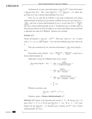 Outras indetermina¸c˜oes da regra de L’Hˆopital.
Acabamos de ver que, para determinar o lim
x→a
f(x)g(x)
, basta determinar
o lim
x→a
g(x).log f(x). Ora, como lim
x→a
f(x) = 0 e lim
x→a
g(x) = 0, segue que
g(x).log f(x) tem a forma indeterminada 0.∞ em a.
Vocˆe viu, na aula 26 de C´alculo I, que para transformar esta forma
indeterminada na forma 0
0
ou ∞
∞
usamos o artif´ıcio de escrever g(x).log f(x) =
g(x)
1
log f(x)
, que tem a forma indeterminada 0
0
em a, ou g(x).log f(x) = log f(x)
1
g(x)
,
que tem a forma indeterminada ∞
∞
em a. Lembremos que a escolha entre as
duas formas dever´a ser feita levando-se em conta qual delas torna mais f´acil
a aplica¸c˜ao da regra de L’Hˆopital. Vejamos um exemplo.
Exemplo 12.1
Vamos determinar o lim
x→π−
(4π − 4x)senx
. Note que, como 4π − 4x > 0 para
todo x ∈ (−∞, π), ent˜ao log(4π − 4x) est´a bem deﬁnida para tais valores de
x.
Pelo que acabamos de ver, devemos determinar o lim
x→π−
(senx).log(4π −
4x).
Escrevamos (senx).log(4π − 4x) = log(4π−4x)
1
senx
= log(4π−4x)
cossecx
, a qual tem a
forma indeterminada ∞
∞
.
Aplicando a regra de L’Hˆopital duas vezes, temos:
lim
x→π−
(senx).log(4π − 4x) = lim
x→π−
−4
4π−4x
(−cossecx)(cotgx)
=
= lim
x→π−
4sen2
x
(4π − 4x)cosx
=
= lim
x→π−
8(senx)(cosx)
(4x − 4π)senx − 4cosx
=
=
0
4
= 0.
Obtemos, portanto, que
lim
x→π−
(4π − 4x)senx
= e0
= 1.
Vejamos, agora, a forma indeterminada ∞0
.
Deﬁni¸c˜ao 12.2 Sejam I um intervalo n˜ao trivial, f : I → R tal que f(x) > 0
para todo x ∈ I e a ∈ R tal que lim
x→a
f(x) = +∞. Se g : I → R ´e uma
fun¸c˜ao tal que lim
x→a
g(x) = 0, dizemos que a fun¸c˜ao f(x)g(x)
tem a forma
indeterminada ∞0
em a.
CEDERJ 102
 