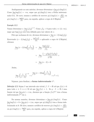 Outras indetermina¸c˜oes da regra de L’Hˆopital.
M ´ODULO 1 - AULA 12
Analogamente ao caso anterior, devemos determinar o lim
x→a
g(x)logf(x).
Como lim
x→a
logf(x) = +∞, segue que g(x)logf(x) tem a forma indetermi-
nada 0.∞. De novo, usamos o artif´ıcio de escrever g(x).logf(x) = g(x)
1
logf(x)
ou
g(x).logf(x) = logf(x)
1
g(x)
para, em seguida, aplicar a regra de L’Hˆopital.
Exemplo 12.2
Vamos determinar o lim
x→2+
1
x−2
x−2
. Como 1
x−2
> 0 para todo x ∈ (2, +∞),
segue que log 1
x−2
est´a bem deﬁnida para tais valores de x.
Pelo que acabamos de ver, devemos determinar o lim
x→2+
(x−2).log 1
x−2
.
Escrevendo (x − 2).log 1
x−2
=
log 1
x−2
1
x−2
e aplicando a regra de L’Hˆopital,
obtemos
lim
x→2+
(x − 2).log
1
x − 2
= lim
x→2+
log 1
x−2
1
x−2
=
= lim
x→2+
− 1
(x−2)2 / 1
(x−2)
−1
(x−2)2
=
= lim
x→2+
(x − 2) = 0
Assim,
lim
x→2+
1
x − 2
x−2
= e
lim
x→2+
(x − 2)log
1
x − 2
= e0
= 1.
Vejamos, para ﬁnalizar, a forma indeterminada 1∞
.
Deﬁni¸c˜ao 12.3 Sejam I um intervalo n˜ao trivial, f : I → R tal que f(x) > 0
para todo x ∈ I e a ∈ R tal que lim
x→a
f(x) = 1. Se g : I → R ´e uma
fun¸c˜ao tal que lim
x→a
g(x) = ±∞, dizemos que a fun¸c˜ao f(x)g(x)
tem a forma
indeterminada 1∞
em a.
Da mesma maneira, devemos determinar o lim
x→a
g(x).logf(x). Como
lim
x→a
logf(x) = 0 e lim
x→a
g(x) = ±∞, segue que g(x)logf(x) tem a forma inde-
terminada ∞.0. De novo, usamos o artif´ıcio de escrever g(x).logf(x) = g(x)
1
logf(x)
ou g(x).logf(x) = logf(x)
1
g(x)
para, em seguida, aplicar a regra de L’Hˆopital.
103 CEDERJ
 
