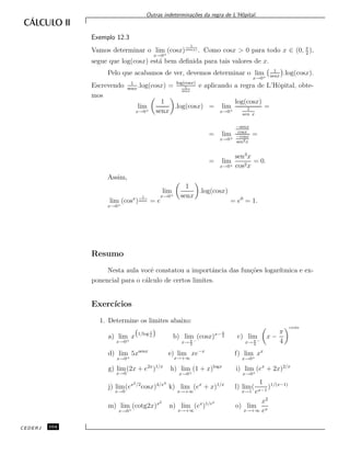 Outras indetermina¸c˜oes da regra de L’Hˆopital.
Exemplo 12.3
Vamos determinar o lim
x→0+
(cosx)
1
sen(x) . Como cosx > 0 para todo x ∈ (0, π
2
),
segue que log(cosx) est´a bem deﬁnida para tais valores de x.
Pelo que acabamos de ver, devemos determinar o lim
x→0+
1
senx
.log(cosx).
Escrevendo 1
senx
.log(cosx) = log(cosx)
1
senx
e aplicando a regra de L’Hˆopital, obte-
mos
lim
x→0+
1
senx
.log(cosx) = lim
x→0+
log(cosx)
1
sen x
=
= lim
x→0+
−senx
cosx
−cosx
sen2x
=
= lim
x→0+
sen3
x
cos2x
= 0.
Assim,
lim
x→0+
(cosx
)
1
senx = e
lim
x→0+
1
senx
.log(cosx)
= e0
= 1.
Resumo
Nesta aula vocˆe constatou a importˆancia das fun¸c˜oes logar´ıtmica e ex-
ponencial para o c´alculo de certos limites.
Exerc´ıcios
1. Determine os limites abaixo:
a) lim
x→0+
x 1/log 1
x b) lim
x→ π
2
−
(cosx)x− π
2 c) lim
x→ π
4
−
x −
π
4
cos2x
d) lim
x→0+
5xsenx
e) lim
x→+∞
xe−x
f) lim
x→0+
xx
g) lim
x→0
(2x + e2x
)1/x
h) lim
x→0+
(1 + x)logx
i) lim
x→0+
(ex
+ 2x)2/x
j) lim
x→0
(ex2/2
cosx)4/x4
k) lim
x→+∞
(ex
+ x)1/x
l) lim
x→1
(
1
ex−1
)1/(x−1)
m) lim
x→0+
(cotg2x)x2
n) lim
x→+∞
(ex
)1/ex
o) lim
x→+∞
x2
ex
CEDERJ 104
 