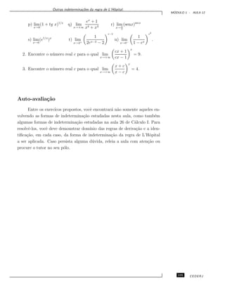 Outras indetermina¸c˜oes da regra de L’Hˆopital.
M ´ODULO 1 - AULA 12
p) lim
x→0
(1 + tg x)1/x
q) lim
x→+∞
ex
+ 1
x4 + x3
r) lim
x→ π
2
(senx)secx
s) lim
x→0
(e1/x
)x
t) lim
x→2+
1
2ex−2 − 2
x−2
u) lim
x→0−
1
1 − ex
x2
.
2. Encontre o n´umero real c para o qual lim
x→+∞
cx + 1
cx − 1
x
= 9.
3. Encontre o n´umero real c para o qual lim
x→+∞
x + c
x − c
x
= 4.
Auto-avalia¸c˜ao
Entre os exerc´ıcos propostos, vocˆe encontrar´a n˜ao somente aqueles en-
volvendo as formas de indetermina¸c˜ao estudadas nesta aula, como tamb´em
algumas formas de indetermina¸c˜ao estudadas na aula 26 de C´alculo I. Para
resolvˆe-los, vocˆe deve demonstrar dom´ınio das regras de deriva¸c˜ao e a iden-
tiﬁca¸c˜ao, em cada caso, da forma de indetermina¸c˜ao da regra de L’Hˆopital
a ser aplicada. Caso persista alguma d´uvida, releia a aula com aten¸c˜ao ou
procure o tutor no seu p´olo.
105 CEDERJ
 