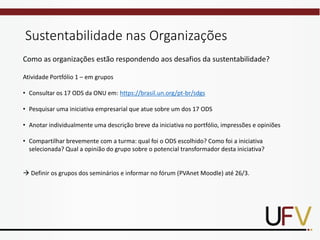 Sustentabilidade nas Organizações
Como as organizações estão respondendo aos desafios da sustentabilidade?
Atividade Portfólio 1 – em grupos
• Consultar os 17 ODS da ONU em: https://brasil.un.org/pt-br/sdgs
• Pesquisar uma iniciativa empresarial que atue sobre um dos 17 ODS
• Anotar individualmente uma descrição breve da iniciativa no portfólio, impressões e opiniões
• Compartilhar brevemente com a turma: qual foi o ODS escolhido? Como foi a iniciativa
selecionada? Qual a opinião do grupo sobre o potencial transformador desta iniciativa?
→ Definir os grupos dos seminários e informar no fórum (PVAnet Moodle) até 26/3.
 