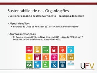 Sustentabilidade nas Organizações
Questionar o modelo de desenvolvimento – paradigma dominante
• Alertas científicos
• Relatório do Clube de Roma em 1972 – “Os limites do crescimento”
• Acordos internacionais
• 8ª Conferência da ONU em Nova York em 2015 – Agenda 2030 c/ os 17
Objetivos de Desenvolvimento Sustentável (ODS)
 