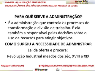 PARA QUÊ SERVE A ADMINISTRAÇÃO?
• É a administração que controla os processos de
transformação e divisão de trabalho. É ela
também a responsável pelas decisões sobre o
uso de recursos para atingir objetivos.
COMO SURGIU A NECESSIDADE DE ADMINISTRAR
Lei da oferta e procura;
Revolução Industrial meados dos séc. XVIII e XIX
UNIVIMA - QUALIFICAÇÃO PROFISSIONAL
Professor Aldeir Lopes
COORDENAÇÃO URE SÃO JOÃO DOS PATOS: WALTER ALENCAR DE SOUSA
Blog:programamaranhaoprofissional.blogspot.com.br
 