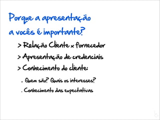 Porque a apresentação
a vocês é importante?
  > Relação Cliente x fornecedor
  > Apresentação de credenciais
  > Conhecimento do cliente:
   .   Quem são? Quais os interesses?
   . Conhecimento das expectativas



                                        L
                                        C
 