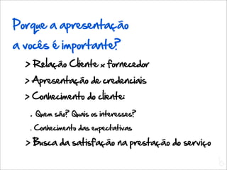 Porque a apresentação
a vocês é importante?
  > Relação Cliente x fornecedor
  > Apresentação de credenciais
  > Conhecimento do cliente:
   .   Quem são? Quais os interesses?
   . Conhecimento das expectativas

  > Busca da satisfação na prestação do serviço
                                                  L
                                                  C
 