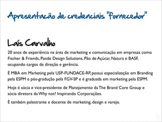 Apresentacão de credenciais “fornecedor”


Laís Carvalho
20 anos de experiência na área de marketing e comunicação em empresas como
Fischer & Friends, Pande Design Solutions, Pão de Açúcar, Natura e BASF,
ocupando cargos de direção e gerência.
É MBA em Marketing pela USP-FUNDACE-RP, possui especialização em Branding
pela ESPM e pós-gradução pela FGV-SP e é graduada em marketing pela ESPM.
Hoje é sócia e vice-presidente de Planejamento da The Brand Core Group e
sócia diretora da Why not? Inspirando Corporações.
É também palestrante e docente de marketing, design e varejo.

                                                                             L
                                                                             C
 