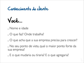 Conhecimento do cliente


Você...
. Nome e idade
. O que faz? Onde trabalha?
. O que acha que a sua empresa precisa para crescer?
. No seu ponto de vista, qual o maior ponto forte da
sua empresa?
. E o que mudaria ou tiraria? E o que agregaria?
                                                       L
                                                       C
 