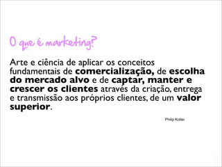 O que é marketing?
Arte e ciência de aplicar os conceitos
fundamentais de comercialização, de escolha
do mercado alvo e de captar, manter e
crescer os clientes através da criação, entrega
e transmissão aos próprios clientes, de um valor
superior.
                                      Philip Kotler




                                                      L
                                                      C
 
