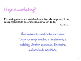 O que é marketing?

Marketing é uma expressão do caráter da empresa, é de
responsabilidade da empresa, como um todo.
                                              Peter Drucker




             Uma marca é construída por todos.
            Seja a recepcionista, o presidente, o
            motoboy, diretor comercial, faxineiro,
                    motorista do caminhão.

                                                              L
                                                              C
 