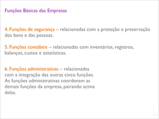 Funções Básicas das Empresas


4. Funções de segurança – relacionadas com a proteção e preservação
dos bens e das pessoas.

5. Funções contábeis – relacionadas com inventários, registros,
balanços, custos e estatísticas.


6. Funções administrativas – relacionadas
com a integração das outras cinco funções.
As funções administrativas coordenam as
demais funções da empresa, pairando acima
delas.


                                                                      L
                                                                      C
 