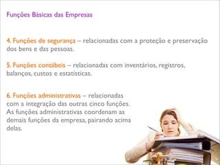 Funções Básicas das Empresas


4. Funções de segurança – relacionadas com a proteção e preservação
dos bens e das pessoas.

5. Funções contábeis – relacionadas com inventários, registros,
balanços, custos e estatísticas.


6. Funções administrativas – relacionadas
com a integração das outras cinco funções.
As funções administrativas coordenam as
demais funções da empresa, pairando acima
delas.


                                                                      L
                                                                      C
 
