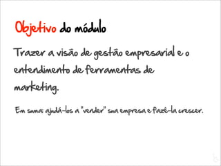 Objetivo do módulo
Trazer a visão de gestão empresarial e o
entendimento de ferramentas de
marketing.

Em suma: ajudá-los a “vender” sua empresa e fazê-la crescer.




                                                               L
                                                               C
 