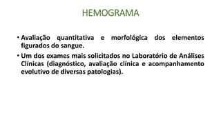 HEMOGRAMA
• Avaliação quantitativa e morfológica dos elementos
figurados do sangue.
• Um dos exames mais solicitados no Laboratório de Análises
Clínicas (diagnóstico, avaliação clínica e acompanhamento
evolutivo de diversas patologias).
 