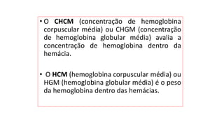 • O CHCM (concentração de hemoglobina
corpuscular média) ou CHGM (concentração
de hemoglobina globular média) avalia a
concentração de hemoglobina dentro da
hemácia.
• O HCM (hemoglobina corpuscular média) ou
HGM (hemoglobina globular média) é o peso
da hemoglobina dentro das hemácias.
 