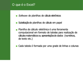 O que é o Excel?
Software de planilhas de cálculoeletrônicos
Substituiçãode planilhas de cálculo em papel
Planilha de cálculo eletrônica é uma ferramenta
computacional em formato de tabelas para realização de
cálculosmatemáticosou apresentaçõesde dados (numéricos,
de texto etc.)
Cada tabela é formada por uma grade de linhas e colunas
3 / 26
 