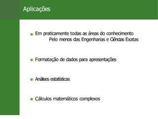 Aplicações
Em praticamente todas as áreas do conhecimento
Pelo menos das Engenharias e Ciências Exatas
Formatação de dados para apresentações
Análises estatísticas
Cálculos matemáticos complexos
4 / 26
 