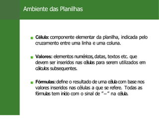 Ambiente das Planilhas
Célula: componente elementar da planilha, indicada pelo
cruzamento entre uma linha e uma coluna.
Valores: elementos numéricos,datas, textos etc. que
devem ser inseridos nas células para serem utilizados em
cálculos subsequentes.
Fórmulas:define o resultado de uma célulacom base nos
valores inseridos nas células a que se refere. Todas as
fórmulas tem início com o sinal de ”=” na célula.
Prof. Cassiano Isler 9 / 26
 