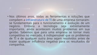 3
• Nos últimos anos, todas as ferramentas e soluções que
compõem a infraestrutura de TI de uma empresa tornaram-
se fundamentais para o funcionamento e evolução de um
negócio. Embora a tecnologia seja extremamente
importante, ainda acontecem muitos problemas em sua
gestão. Sabemos que para uma empresa se tornar mais
competitiva no mercado, é indispensável que os problemas
de TI e de qualquer outra área sejam resolvidos antes de
trazer qualquer influência negativa para os resultados da
companhia.
 