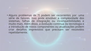 4
• Alguns problemas de TI podem ser recorrentes por uma
série de fatores. Isso pode envolver a complexidade dos
sistemas, falhas de integração ou incompatibilidades e
muito mais. Além disso, a evolução contínua da tecnologia e
a introdução de novos componentes ou atualizações podem
criar desafios imprevistos que precisam ser resolvidos
repetidamente.
 