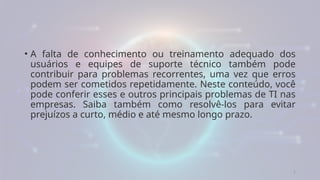 5
• A falta de conhecimento ou treinamento adequado dos
usuários e equipes de suporte técnico também pode
contribuir para problemas recorrentes, uma vez que erros
podem ser cometidos repetidamente. Neste conteúdo, você
pode conferir esses e outros principais problemas de TI nas
empresas. Saiba também como resolvê-los para evitar
prejuízos a curto, médio e até mesmo longo prazo.
 
