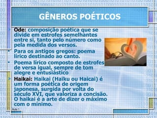 GÊNEROS POÉTICOS Ode:   composição poética que se divide em estrofes semelhantes entre si, tanto pelo número como pela medida dos versos. Para os antigos gregos: poema lírico destinado ao canto.  Poema lírico composto de estrofes de versa igual, sempre de tom alegre e entusiástico  Haikai:   Haikai (Haïku ou Haicai) é um forma poética de origem japonesa, surgida por volta do século XVI, que valoriza a concisão. O haikai é a arte de dizer o máximo com o mínimo. 