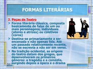 FORMAS LITERÁRIAS 2.  Peças de Teatro Forma literária clássica, composta basicamente de falas de um ou mais personagens, individuais (atores e atrizes) ou coletivos (coros) Destina-se primariamente a ser encenada e não apenas lida. Até um passado relativamente recente, não se escrevia a não ser em verso.  Na tradição ocidental, as origens do teatro datam dos gregos, que desenvolveram os primeiros gêneros: a tragédia e a comédia, surgindo depois a ópera e o drama   