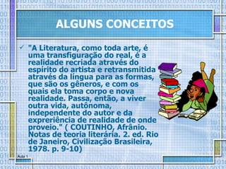 "A Literatura, como toda arte, é uma transfiguração do real, é a realidade recriada através do espírito do artista e retransmitida através da língua para as formas, que são os gêneros, e com os quais ela toma corpo e nova realidade. Passa, então, a viver outra vida, autônoma, independente do autor e da expreriência de realidade de onde proveio." ( COUTINHO, Afrânio. Notas de teoria literária. 2. ed. Rio de Janeiro, Civilização Brasileira, 1978. p. 9-10) ALGUNS CONCEITOS 