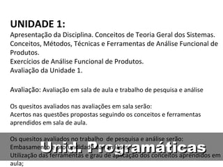Unid. Programáticas UNIDADE 1: Apresentação da Disciplina. Conceitos de Teoria Geral dos Sistemas. Conceitos, Métodos, Técnicas e Ferramentas de Análise Funcional de Produtos. Exercícios de Análise Funcional de Produtos. Avaliação da Unidade 1. Avaliação:  Avaliação em sala de aula e trabalho de pesquisa e análise Os quesitos avaliados nas avaliações em sala serão: Acertos nas questões propostas seguindo os conceitos e ferramentas aprendidos em sala de aula. Os quesitos avaliados no trabalho  de pesquisa e análise serão: Embasamento e profundidade das análises; Utilização das ferramentas e grau de aplicação dos conceitos aprendidos em aula; Criatividade e esforço nas soluções de projeto propostas; Qualidade do relatório de entrega para o professor. 