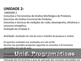 Unid. Programáticas UNIDADE 2: -UNIDADE 2  Conceitos e Ferramentas de Análise Morfológica de Produtos.  Exercícios de Análise Funcional de Produtos. Conceitos e técnicas de medições de ruído, desempenho, eficiência e consumo energético. Avaliação da Unidade 2. Avaliação:  Avaliação em sala de aula e trabalho de pesquisa e análise Os quesitos avaliados nas avaliações em sala serão: Acertos nas questões propostas seguindo os conceitos e ferramentas aprendidos em sala de aula. Os quesitos avaliados no trabalho  de pesquisa e análise serão: Embasamento e profundidade das análises; Utilização das ferramentas e grau de aplicação dos conceitos aprendidos em aula; Criatividade e esforço nas soluções de projeto propostas; Qualidade do relatório de entrega para o professor. 