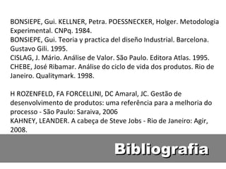 Bibliografia BONSIEPE, Gui. KELLNER, Petra. POESSNECKER, Holger. Metodologia Experimental. CNPq. 1984. BONSIEPE, Gui. Teoria y practica del diseño Industrial. Barcelona. Gustavo Gili. 1995. CISLAG, J. Mário. Análise de Valor. São Paulo. Editora Atlas. 1995. CHEBE, José Ribamar. Análise do ciclo de vida dos produtos. Rio de Janeiro. Qualitymark. 1998. H ROZENFELD, FA FORCELLINI, DC Amaral, JC. Gestão de desenvolvimento de produtos: uma referência para a melhoria do processo - São Paulo: Saraiva, 2006 KAHNEY, LEANDER. A cabeça de Steve Jobs - Rio de Janeiro: Agir, 2008. 