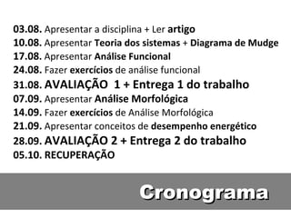 Cronograma 03.08.   Apresentar a disciplina + Ler  artigo 10.08 .   Apresentar  Teoria dos sistemas  +  Diagrama de Mudge 17.08 .   Apresentar  Análise Funcional 24.08.   Fazer  exercícios  de análise funcional 31.08.   AVALIAÇÃO  1  + Entrega 1 do trabalho 07.09.   Apresentar  Análise Morfológica 14.09.   Fazer  exercícios  de Análise Morfológica 21.09.   Apresentar conceitos de  desempenho energético 28.09.   AVALIAÇÃO 2 + Entrega 2 do trabalho 05.10.   RECUPERAÇÃO 