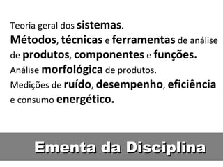 Ementa da Disciplina Teoria geral dos  sistemas . Métodos ,  técnicas  e  ferramentas  de análise de  produtos ,  componentes  e  funções. Análise  morfológica  de produtos. Medições de  ruído ,  desempenho ,  eficiência  e consumo  energético. 