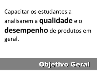 Objetivo Geral Capacitar os estudantes a analisarem a  qualidade  e o  desempenho  de produtos em geral. 