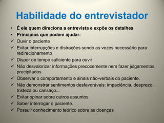 Habilidade do entrevistador
• É ele quem direciona a entrevista e expõe os detalhes
• Princípios que podem ajudar:
 Ouvir o paciente
 Evitar interrupções e distrações sendo as vezes necessário para
redirecionamento
 Dispor de tempo suficiente para ouvir
 Não desvalorizar informações precocemente nem fazer julgamentos
precipitados
 Observar o comportamento e sinais não-verbais do paciente.
 Não demonstrar sentimentos desfavoráveis: impaciência, desprezo,
tristeza ou cansaço...
 Evitar opinar sobre outros assuntos
 Saber interrogar o paciente.
 Possuir conhecimento teórico sobre as doenças
 