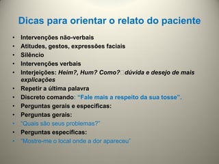 Dicas para orientar o relato do paciente
• Intervenções não-verbais
• Atitudes, gestos, expressões faciais
• Silêncio
• Intervenções verbais
• Interjeições: Heim?, Hum? Como?dúvida e desejo de mais
explicações
• Repetir a última palavra
• Discreto comando: “Fale mais a respeito da sua tosse”.
• Perguntas gerais e especificas:
• Perguntas gerais:
• “Quais são seus problemas?”
• Perguntas específicas:
• “Mostre-me o local onde a dor apareceu”
 