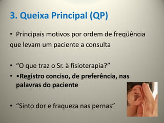 3. Queixa Principal (QP)
• Principais motivos por ordem de freqüência
que levam um paciente a consulta
• “O que traz o Sr. à fisioterapia?”
• •Registro conciso, de preferência, nas
palavras do paciente
• “Sinto dor e fraqueza nas pernas”
 