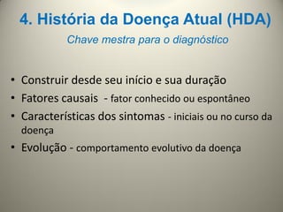 4. História da Doença Atual (HDA)
Chave mestra para o diagnóstico
• Construir desde seu início e sua duração
• Fatores causais - fator conhecido ou espontâneo
• Características dos sintomas - iniciais ou no curso da
doença
• Evolução - comportamento evolutivo da doença
 