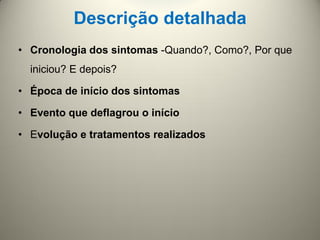Descrição detalhada
• Cronologia dos sintomas -Quando?, Como?, Por que
iniciou? E depois?
• Época de início dos sintomas
• Evento que deflagrou o início
• Evolução e tratamentos realizados
 