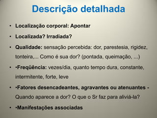 Descrição detalhada
• Localização corporal: Apontar
• Localizada? Irradiada?
• Qualidade: sensação percebida: dor, parestesia, rigidez,
tonteira,... Como é sua dor? (pontada, queimação, ...)
• •Freqüência: vezes/dia, quanto tempo dura, constante,
intermitente, forte, leve
• •Fatores desencadeantes, agravantes ou atenuantes -
Quando aparece a dor? O que o Sr faz para aliviá-la?
• •Manifestações associadas
 